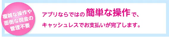 アプリならではの簡単な操作で、キャッシュレスでお支払いが完了します。