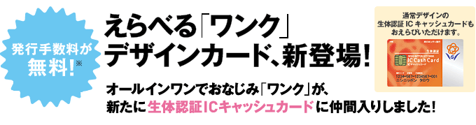 発行手数料が無料！えらべる「ワンク」デザインカード、新登場!オールインワンでおなじみ「ワンク」が、新たに生体認証ICキャッシュカードに仲間入りしました! （通常デザインの生体認証ICキャッシュカードもおえらびいただけます。）