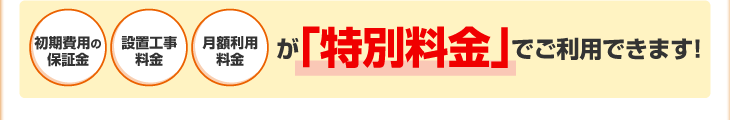 初期費用の保証金・設置工事料金・月額利用料金が「特別料金」でご利用できます！
