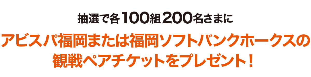 抽選で各100組200名さまにアビスパ福岡または福岡ソフトバンクホークスの観戦ペアチケットをプレゼント！