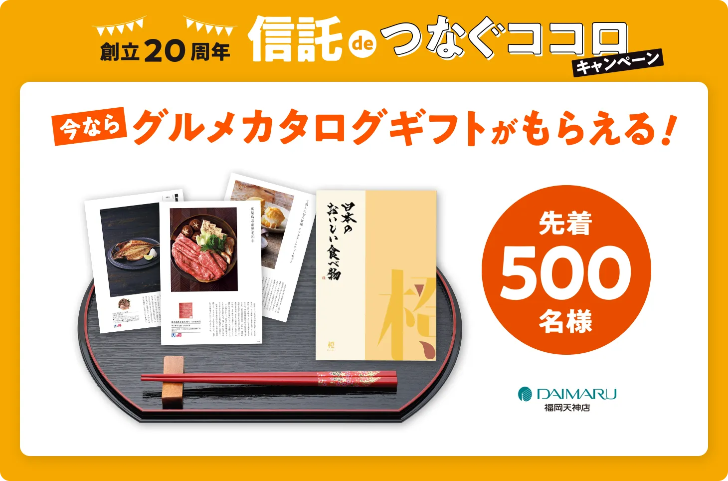 創立20周年 信託deつなぐココロ キャンペーン | 今ならグルメカタログギフトがもらえる！先着500名様 | DAIMAARU 福岡天神店