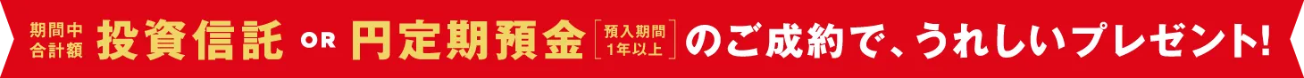【期間中合計額】投資信託 OR 円定期預金（預入期間1年以上）のご成約で、うれしいプレゼント！