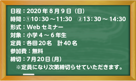 日程：2020年8月9日(日)、時間：①10:30～11:30②13:30～14:30、形式：Webセミナー、対象：小学4～6年生、定員：各回20名　計40名、参加費：無料、締切：7月20日（月）※定員になり次第締切らせていただきます。