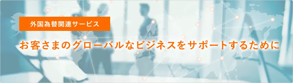 外国為替関連サービス お客さまのグローバルなビジネスをサポートするために