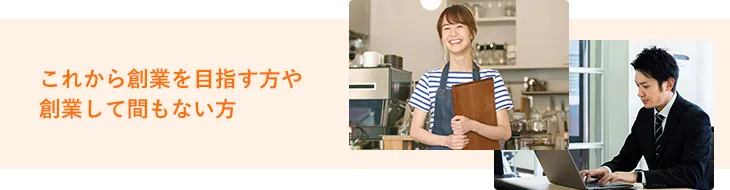 これから創業を目指すお客さまや創業して間もないお客さま