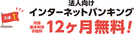 応援1：法人向けインターネットバンキング月間基本利用手数料12ヶ月無料！