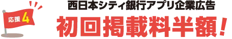 応援4：西日本シティ銀行アプリ企業広告初回掲載料半額！