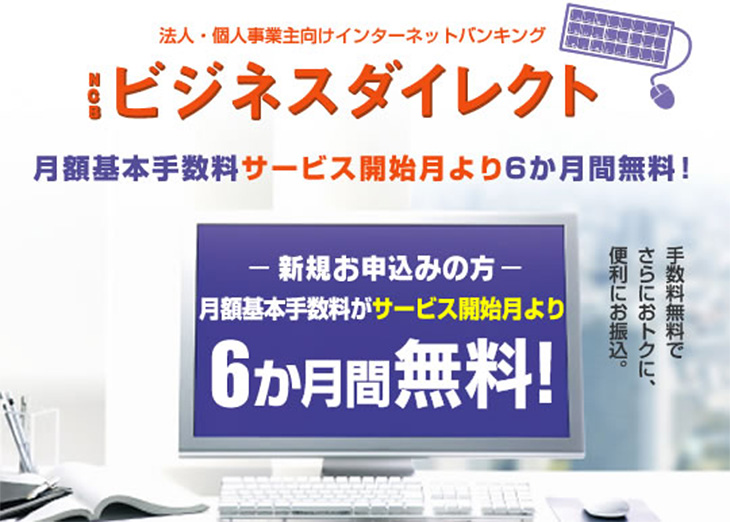 NCBビジネスダイレクト月額基本手数料サービス開始月より6ヶ月間無料　新規お申込みの方は月額基本手数料がお申込月より6ヶ月間無料！