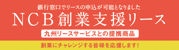 銀行窓口でリースの申込が可能となりましたNCB創業支援リース（九州リースサービスとの提携商品）創業にチャレンジする皆様を応援します！