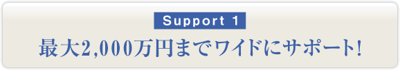 サポート1：最大2,000万円までワイドにサポート！