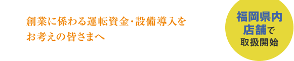 創業に係る運転資金・設備導入をお考えの皆さまへ。福岡県内店舗で取扱開始