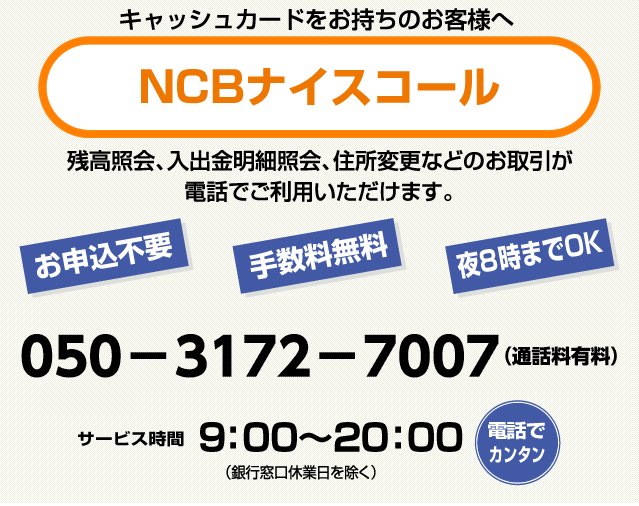 キャッシュカードをお持ちのお客さまへ「NCBナイスコール」残高照会、入出金明細照会、住所変更などのお取引が電話でご利用いただけます。お申込不要・手数料無料・夜8時までOK！050-3172-7007（通話料有料）