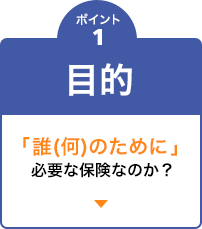 ポイント1　目的 「誰(何)のために」必要な保険なのか？