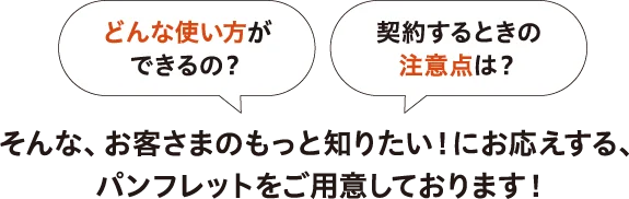 お客さまのもっと知りたい！にお応えする、パンフレットをご用意しております！