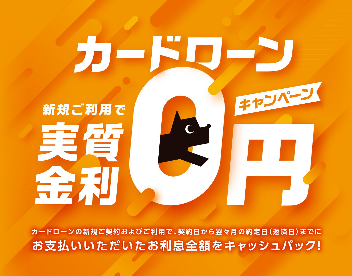 カードローン新規ご利用で実質金利0円キャンペーン！カードローンの新規ご契約およびご利用で、契約日から翌々月の約定日（返済日）までに
お支払いいただいたお利息全額をキャッシュバック！