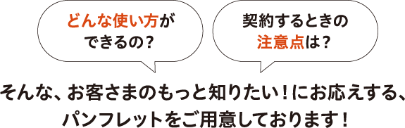 お客さまのもっと知りたい！にお応えする、パンフレットをご用意しております！