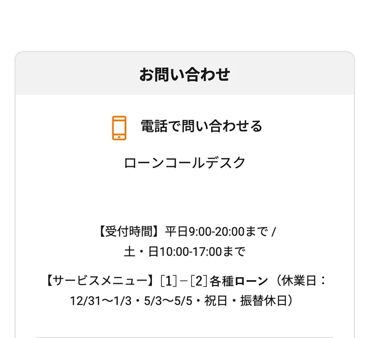電話で問い合わせる ローンコールデスク 【受付時間】平日9:00-20:00まで / 土・日10:00-17:00まで （休業日：12/31〜1/3・5/3〜5/5・平日の祝日・振替休日）