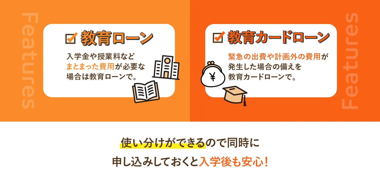 教育ローン 入学金や授業料などまとまった費用が必要な場合は教育ローンで。 教育カードローン 緊急の出費や計画外の費用が発生した場合の備えを教育カードローンで。 使い分けができるので同時に申し込みしておくと入学後も安心！
