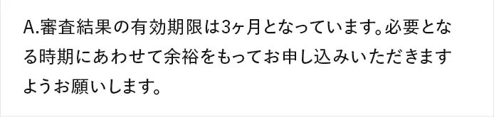 A.審査結果の有効期限は3ヶ月となっています。必要となる時期にあわせて余裕をもってお申し込みいただきますようお願いします。