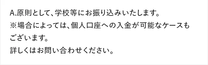 A.原則として、学校等にお振り込みいたします。 ※場合によっては、個人口座への入金が可能なケースもございます。詳しくはお問い合わせください。