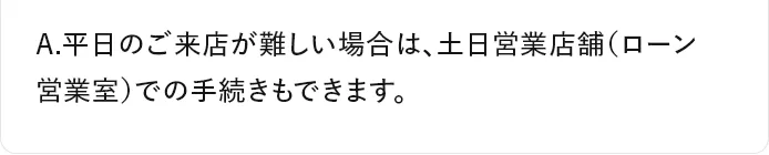 A.平日のご来店が難しい場合は、土日営業店舗（ローン営業室）での手続きもできます。