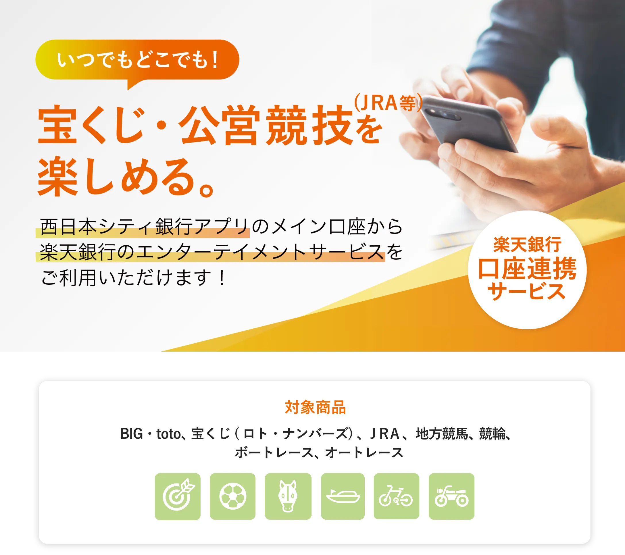 いつでもどこでも！宝くじ・公営競技（JRA等）を楽しめる。西日本シティ銀行アプリのメイン口座から楽天銀行のエンターテイメントサービスをご利用いただけます！楽天銀行口座連携サービス[対象商品]BIG・toto、宝くじ ( ロト・ナンバーズ) 、ＪＲＡ、地方競馬、競輪、ボートレース、オートレース