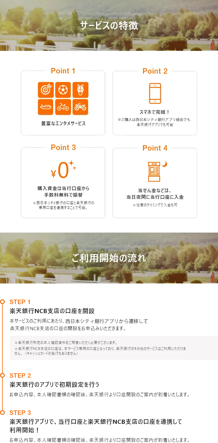 サービスの特徴[Point 1]豊富なエンタメサービス[Point 2]スマホで完結！※ご購入は西日本シティ銀行アプリ経由でも楽天銀行アプリでも可能[Point 3]購入資金は当行口座から手数料無料で振替※西日本シティ銀行の口座と楽天銀行の専用口座を連携することで可能。[Point 4]当せん金などは、当日夜間に当行口座に入金※任意のタイミングで入金も可　ご利用開始の流れ[STEP 1]楽天銀行NCB支店の口座を開設 本サービスのご利用にあたり、西日本シティ銀行アプリから遷移して楽天銀行NCB支店の口座の開設をお申込みいただきます。※楽天銀行所定の本人確認資料をご用意いただく必要がございます。※楽天銀行NCB支店の口座は、本サービス専用の口座となっており、楽天銀行のその他のサービスはご利用いただけません。（キャッシュカードの発行もありません）[STEP 2]楽天銀行のアプリで初期設定を行う お申込内容、本人確認書類の確認後、楽天銀行より口座開設のご案内が到着いたします。[STEP 3]楽天銀行アプリで、当行口座と楽天銀行NCB支店の口座を連携して利用開始！ お申込内容、本人確認書類の確認後、楽天銀行より口座開設のご案内が到着いたします。