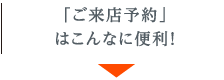 「ご来店予約」はこんなに便利！