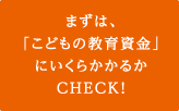 まずは、「こどもの教育資金」にいくらかかるかCHECK！