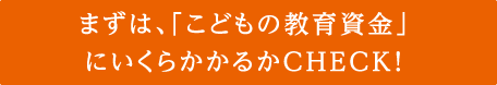 まずは、「こどもの教育資金」にいくらかかるかCHECK！