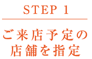 【STEP 1】ご来店予定の店舗を指定