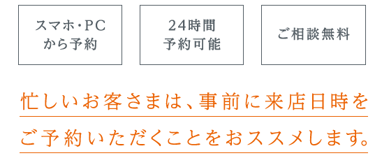 【スマホ・PCから予約】【24時間予約可能】【ご相談無料】忙しいお客さまは、事前に来店日時を予約いただくことをおススメします。