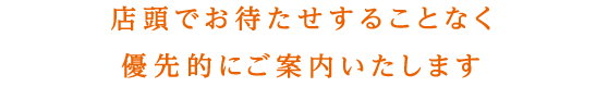 店頭でお待たせすることなく優先的にご案内いたします