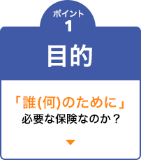 ポイント1　目的 「誰(何)のために」必要な保険なのか？