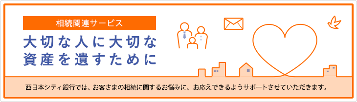 相続関連サービス 大切な人に大切な資産を残すために 西日本シティ銀行では、お客さまの相談に関するお悩みに、お応えできるようサポートさせていただきます。