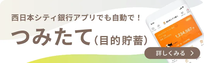 西日本シティ銀行アプリでも自動で！つみたて（目的貯蓄）｜一覧を見る