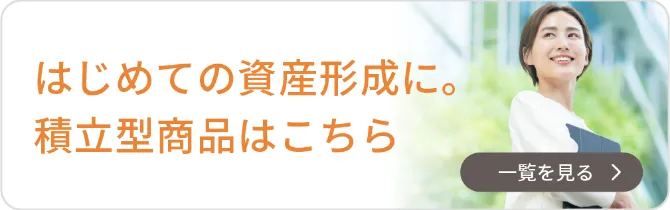 はじめての資産形成に。積立型商品はこちら｜一覧を見る