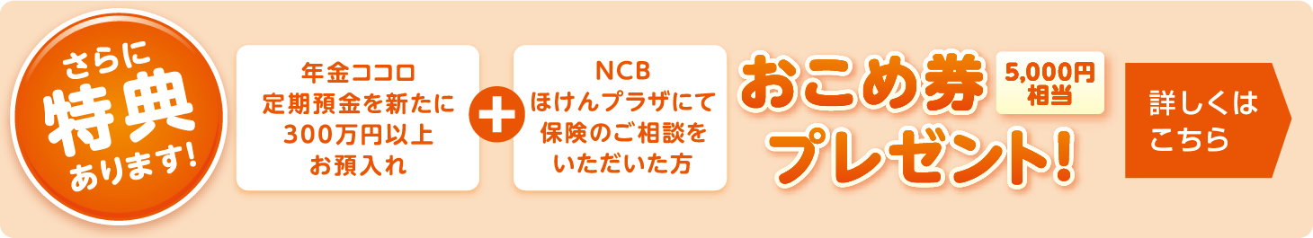 さらに特典あります！年金ココロ定期預金を新たに300万円以上お預入れ＋NCBほけんプラザにて保険のご相談をいただいた方　お米券5,000円相当プレゼント！詳しくはこちら