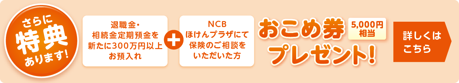 さらに特典あります！退職金・相続金定期預金を新たに300万円以上お預入れ＋NCBほけんプラザにて保険のご相談をいただいた方　お米券5,000円相当プレゼント！詳しくはこちら