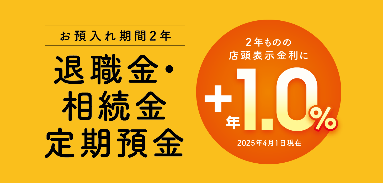お預入れ期間2年　退職金・相続金定期預金　2年ものの店頭表示金利に＋年1.0％（2025年4月1日現在）