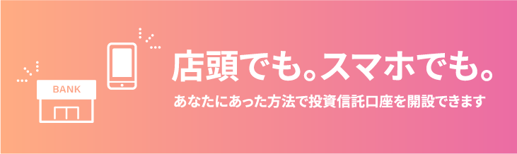 店頭でも。スマホでも。あなたにあった方法で投資信託口座を作成できます